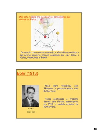 18 
Mas este modelo era incompatível com algumas das teorias da Física ... 
De acordo com o que se conhecia, o electrão ao realizar a sua órbita perderia energia acabando por cair sobre o núcleo, destruindo o átomo. 
Bohr (1913) 
Niels Bohr (1885 - 1962) 
Niels Bohr trabalhou com Thomson, e posteriormente com Rutherford. Tendo continuado o trabalho destes dois físicos, aperfeiçoou, em 1913, o modelo atómico de Rutherford.  