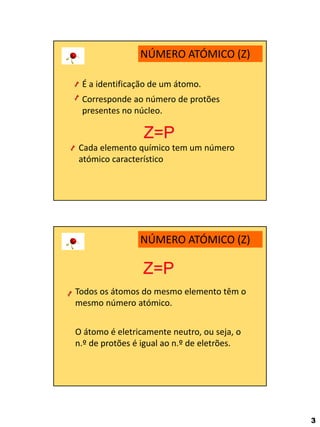 3 
NÚMERO ATÓMICO (Z) 
É a identificação de um átomo. 
Corresponde ao número de protões presentes no núcleo. 
Z=P 
Cada elemento químico tem um número atómico característico 
NÚMERO ATÓMICO (Z) 
Z=P 
O átomo é eletricamente neutro, ou seja, o n.º de protões é igual ao n.º de eletrões. 
Todos os átomos do mesmo elemento têm o mesmo número atómico.  