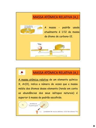 8 
A massa - padrão usada atualmente é 1/12 da massa do átomo de carbono-12. 
MASSA ATÓMICA RELATIVA (Ar) 
MASSA ATÓMICA RELATIVA (Ar) 
A massa atómica relativa de um elemento químico X, Ar(X), indica o número de vezes que a massa média dos átomos desse elemento (tendo em conta as abundâncias dos seus isótopos naturais) é superior à massa do padrão escolhido.  