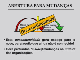 ABERTURA PARA MUDANÇAS



          Há um mundo   ... e um mundo
          que está      que está
          acabando...   começando



• Esta descontinuidade gera espaço para o
  novo, para aquilo que ainda não é conhecido!
• Gera profundas (e sutis) mudanças na cultura
  das organizações.
 