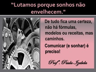 De tudo fica uma certeza,
não há fórmulas,
modelos ou receitas, mas
caminhos.
Comunicar (e sonhar) é
preciso!

 Profª. Paula Izabela
 