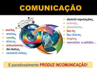  destrói reputações,
                                orienta,
                                desorienta,
   excita,                     faz rir,
   ensina,                     faz chorar,
   vende,                      inspira,
   distrai,                    narcotiza a solidão...
   entusiasma,
   dá status,
   constrói mitos,


     E paradoxalmente PRODUZ INCOMUNICAÇÃO!
 