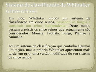 Em 1969, Whittaker propôs um sistema de
classificação em cinco reinos, passando os fungos a
constituir um reino independente. Deste modo,
passam a existir os cinco reinos que actualmente são
considerados: Monera, Protista, Fungi, Plantae e
Animalia.

Foi um sistema de classificação que continha algumas
limitações, mas o próprio Whittaker apresentou mais
tarde, em 1979, uma versão modificada do seu sistema
de cinco reinos.

                                                       10
 