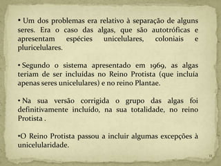 • Um dos problemas era relativo à separação de alguns
seres. Era o caso das algas, que são autotróficas e
apresentam      espécies unicelulares, coloniais  e
pluricelulares.

• Segundo o sistema apresentado em 1969, as algas
teriam de ser incluídas no Reino Protista (que incluía
apenas seres unicelulares) e no reino Plantae.

• Na sua versão corrigida o grupo das algas foi
definitivamente incluído, na sua totalidade, no reino
Protista .

•O Reino Protista passou a incluir algumas excepções à
unicelularidade.
                                                         11
 