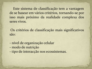 Este sistema de classificação tem a vantagem
de se basear em vários critérios, tornando-se por
isso mais próximo da realidade complexa dos
seres vivos.

 Os critérios de classificação mais significativos
são:

- nível de organização celular
- modo de nutrição
- tipo de interacção nos ecossistemas.


                                                     13
 