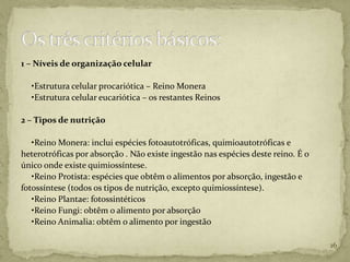 1 – Níveis de organização celular

  •Estrutura celular procariótica – Reino Monera
  •Estrutura celular eucariótica – os restantes Reinos

2 – Tipos de nutrição

   •Reino Monera: inclui espécies fotoautotróficas, quimioautotróficas e
heterotróficas por absorção . Não existe ingestão nas espécies deste reino. É o
único onde existe quimiossíntese.
   •Reino Protista: espécies que obtêm o alimentos por absorção, ingestão e
fotossíntese (todos os tipos de nutrição, excepto quimiossíntese).
   •Reino Plantae: fotossintéticos
   •Reino Fungi: obtêm o alimento por absorção
   •Reino Animalia: obtêm o alimento por ingestão

                                                                                  16
 