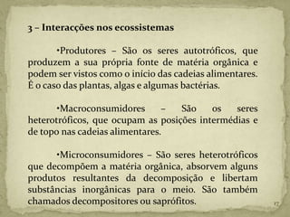 3 – Interacções nos ecossistemas

       •Produtores – São os seres autotróficos, que
produzem a sua própria fonte de matéria orgânica e
podem ser vistos como o início das cadeias alimentares.
É o caso das plantas, algas e algumas bactérias.

       •Macroconsumidores       –  São    os   seres
heterotróficos, que ocupam as posições intermédias e
de topo nas cadeias alimentares.

      •Microconsumidores – São seres heterotróficos
que decompõem a matéria orgânica, absorvem alguns
produtos resultantes da decomposição e libertam
substâncias inorgânicas para o meio. São também
chamados decompositores ou saprófitos.                    17
 