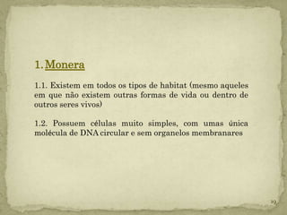 1. Monera
1.1. Existem em todos os tipos de habitat (mesmo aqueles
em que não existem outras formas de vida ou dentro de
outros seres vivos)

1.2. Possuem células muito simples, com umas única
molécula de DNA circular e sem organelos membranares




                                                           19
 