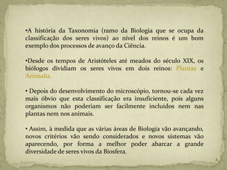 •A história da Taxonomia (ramo da Biologia que se ocupa da
classificação dos seres vivos) ao nível dos reinos é um bom
exemplo dos processos de avanço da Ciência.

•Desde os tempos de Aristóteles até meados do século XIX, os
biólogos dividiam os seres vivos em dois reinos: Plantae e
Animalia.

• Depois do desenvolvimento do microscópio, tornou-se cada vez
mais óbvio que esta classificação era insuficiente, pois alguns
organismos não poderiam ser facilmente incluídos nem nas
plantas nem nos animais.

• Assim, à medida que as várias áreas de Biologia vão avançando,
novos critérios vão sendo considerados e novos sistemas vão
aparecendo, por forma a melhor poder abarcar a grande
diversidade de seres vivos da Biosfera.
                                                                   2
 