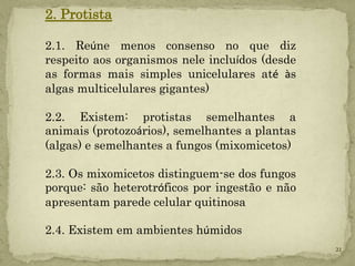 2. Protista

2.1. Reúne menos consenso no que diz
respeito aos organismos nele incluídos (desde
as formas mais simples unicelulares até às
algas multicelulares gigantes)

2.2. Existem: protistas semelhantes a
animais (protozoários), semelhantes a plantas
(algas) e semelhantes a fungos (mixomicetos)

2.3. Os mixomicetos distinguem-se dos fungos
porque: são heterotróficos por ingestão e não
apresentam parede celular quitinosa

2.4. Existem em ambientes húmidos
                                                21
 