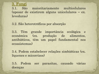 3. Fungi
3.1. São maioritariamente multicelulares
(apesar de existirem alguns unicelulares – ex.
leveduras)

3.2. São heterotróficos por absorção

3.3. Têm grande importância ecológica e
económica (ex. produção de alimentos,
antibióticos, têm um papel fundamental nos
ecossistemas)

3.4. Podem estabelecer relações simbióticas (ex.
líquenes e micorrizos)

3.5. Podem     ser   parasitas,   causado   várias
doenças                                              22
 