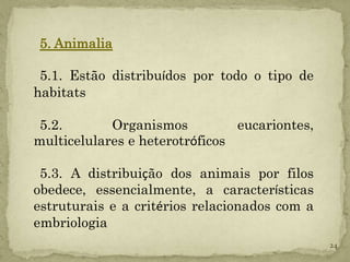 5. Animalia

 5.1. Estão distribuídos por todo o tipo de
habitats

 5.2.       Organismos          eucariontes,
multicelulares e heterotróficos

 5.3. A distribuição dos animais por filos
obedece, essencialmente, a características
estruturais e a critérios relacionados com a
embriologia
                                               24
 