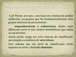 Carl Woese, em 1970, com base em critérios de análise
  molecular, propusera que há fundamentalmente dois
  grupos distintos de procariontes:
        arqueobactérias e eubactérias, muito mais
  diferentes entre si (em termos metabólicos) que todos
  os eucariontes.
 Assim sendo, surge um novo sistema de classificação
  que propõe a existência de seis reinos.
 Este sistema usa um nível de classificação ainda
  superior ao reino, chamado domínio.

                                                      26
 