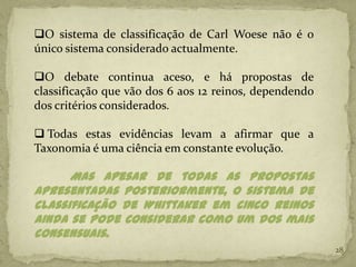 O sistema de classificação de Carl Woese não é o
único sistema considerado actualmente.

O debate continua aceso, e há propostas de
classificação que vão dos 6 aos 12 reinos, dependendo
dos critérios considerados.

 Todas estas evidências levam a afirmar que a
Taxonomia é uma ciência em constante evolução.

      Mas apesar de todas as propostas
apresentadas posteriormente, o sistema de
classificação de Whittaker em cinco reinos
ainda se pode considerar como um dos mais
consensuais.
                                                        28
 