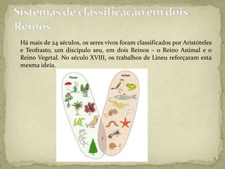 Há mais de 24 séculos, os seres vivos foram classificados por Aristóteles
e Teofrasto, um discípulo seu, em dois Reinos – o Reino Animal e o
Reino Vegetal. No século XVIII, os trabalhos de Lineu reforçaram esta
mesma ideia.




                                                                            3
 