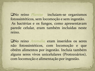 No reino Plantae incluíam-se organismos
fotossintéticos, sem locomoção e sem ingestão.
 As bactérias e os fungos, como apresentavam
parede celular, eram também incluídas neste
reino.

No reino Animalia eram inseridos os seres
não fotossintéticos, com locomoção e que
obtêm alimentos por ingestão. Incluía também
alguns seres vivos unicelulares (Protozoários),
com locomoção e alimentação por ingestão.
                                                  4
 