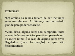 Problemas:

•Em ambos os reinos teriam de ser incluídos
seres unicelulares. A diferença era demasiado
grande para poder ser aceite.

•Além disso, alguns seres não cumpriam todas
as condições necessárias para fazer parte de um
ou outro reino. É o caso de alguns seres vivos
flagelados (com locomoção) e que são
fotossintéticos

                                                  5
 