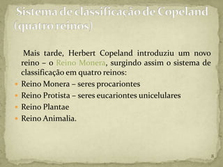 Mais tarde, Herbert Copeland introduziu um novo
    reino – o Reino Monera, surgindo assim o sistema de
    classificação em quatro reinos:
   Reino Monera – seres procariontes
   Reino Protista – seres eucariontes unicelulares
   Reino Plantae
   Reino Animalia.



                                                          8
 