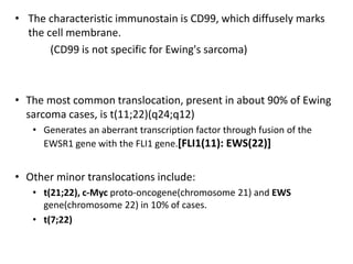 • The characteristic immunostain is CD99, which diffusely marks
the cell membrane.
(CD99 is not specific for Ewing's sarcoma)
• The most common translocation, present in about 90% of Ewing
sarcoma cases, is t(11;22)(q24;q12)
• Generates an aberrant transcription factor through fusion of the
EWSR1 gene with the FLI1 gene.[FLI1(11): EWS(22)]
• Other minor translocations include:
• t(21;22), c-Myc proto-oncogene(chromosome 21) and EWS
gene(chromosome 22) in 10% of cases.
• t(7;22)
 
