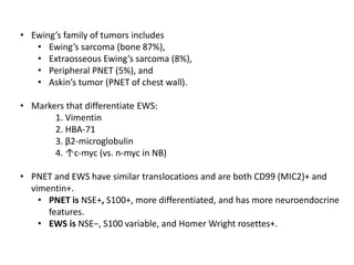 • Ewing’s family of tumors includes
• Ewing’s sarcoma (bone 87%),
• Extraosseous Ewing’s sarcoma (8%),
• Peripheral PNET (5%), and
• Askin’s tumor (PNET of chest wall).
• Markers that differentiate EWS:
1. Vimentin
2. HBA-71
3. β2-microglobulin
4. ↑c-myc (vs. n-myc in NB)
• PNET and EWS have similar translocations and are both CD99 (MIC2)+ and
vimentin+.
• PNET is NSE+, S100+, more differentiated, and has more neuroendocrine
features.
• EWS is NSE−, S100 variable, and Homer Wright rosettes+.
 