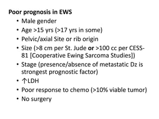 Poor prognosis in EWS
• Male gender
• Age >15 yrs (>17 yrs in some)
• Pelvic/axial Site or rib origin
• Size (>8 cm per St. Jude or >100 cc per CESS-
81 [Cooperative Ewing Sarcoma Studies])
• Stage (presence/absence of metastatic Dz is
strongest prognostic factor)
• ↑LDH
• Poor response to chemo (>10% viable tumor)
• No surgery
 