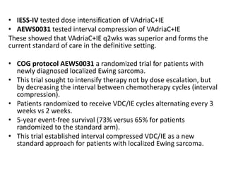 • IESS-IV tested dose intensification of VAdriaC+IE
• AEWS0031 tested interval compression of VAdriaC+IE
These showed that VAdriaC+IE q2wks was superior and forms the
current standard of care in the definitive setting.
• COG protocol AEWS0031 a randomized trial for patients with
newly diagnosed localized Ewing sarcoma.
• This trial sought to intensify therapy not by dose escalation, but
by decreasing the interval between chemotherapy cycles (interval
compression).
• Patients randomized to receive VDC/IE cycles alternating every 3
weeks vs 2 weeks.
• 5-year event-free survival (73% versus 65% for patients
randomized to the standard arm).
• This trial established interval compressed VDC/IE as a new
standard approach for patients with localized Ewing sarcoma.
 