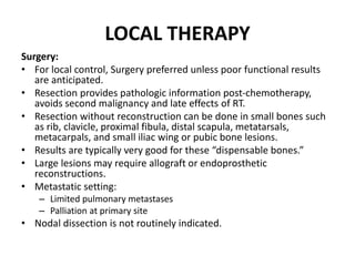 Surgery:
• For local control, Surgery preferred unless poor functional results
are anticipated.
• Resection provides pathologic information post-chemotherapy,
avoids second malignancy and late effects of RT.
• Resection without reconstruction can be done in small bones such
as rib, clavicle, proximal fibula, distal scapula, metatarsals,
metacarpals, and small iliac wing or pubic bone lesions.
• Results are typically very good for these “dispensable bones.”
• Large lesions may require allograft or endoprosthetic
reconstructions.
• Metastatic setting:
– Limited pulmonary metastases
– Palliation at primary site
• Nodal dissection is not routinely indicated.
LOCAL THERAPY
 