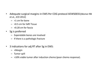 • Adequate surgical margins in EWS Per COG protocol AEWS0031(Womer RB
et al., JCO 2012)
– >1 cm for bone
– >0.5 cm for Sdft Tissue
– >0.20 cm for fascia
• Sg is preferred
– Expendable bones are involved
– If there is a pathologic fracture
• 3 indications for adj RT after Sg in EWS:
– +Margin
– Tumor spill
– >10% viable tumor after induction chemo (poor chemo response).
 