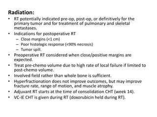 Radiation:
• RT potentially indicated pre-op, post-op, or definitively for the
primary tumor and for treatment of pulmonary and skeletal
metastases.
• Indications for postoperative RT
– Close margins (<1 cm)
– Poor histologic response (<90% necrosis)
– Tumor spill.
• Preoperative RT considered when close/positive margins are
expected.
• Treat pre-chemo volume due to high rate of local failure if limited to
post-chemo volume.
• Involved field rather than whole bone is sufficient.
• Hyperfractionation does not improve outcomes, but may improve
fracture rate, range of motion, and muscle atrophy.
• Adjuvant RT starts at the time of consolidation CHT (week 14).
• VC-IE CHT is given during RT (doxorubicin held during RT).
 