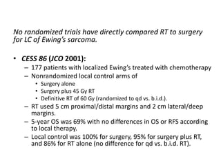 No randomized trials have directly compared RT to surgery
for LC of Ewing’s sarcoma.
• CESS 86 (JCO 2001):
– 177 patients with localized Ewing’s treated with chemotherapy
– Nonrandomized local control arms of
• Surgery alone
• Surgery plus 45 Gy RT
• Definitive RT of 60 Gy (randomized to qd vs. b.i.d.).
– RT used 5 cm proximal/distal margins and 2 cm lateral/deep
margins.
– 5-year OS was 69% with no differences in OS or RFS according
to local therapy.
– Local control was 100% for surgery, 95% for surgery plus RT,
and 86% for RT alone (no difference for qd vs. b.i.d. RT).
 