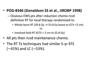 • POG-8346 (Donaldson SS et al., IJROBP 1998)
– Osseous EWS pts after induction chemo rcvd
definitive RT for local therapy randomized to
• Whole bone RT (39.6 Gy → 55.8 Gy boost to GTV +2 cm)
vs.
• Involved-field RT (GTV + 2 cm to 55.8 Gy)
• All pts then rcvd maintenance chemo.
• The RT Tx techniques had similar 5-yr EFS
(∼41%) and LC (∼53%).
 