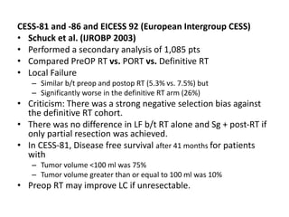 CESS-81 and -86 and EICESS 92 (European Intergroup CESS)
• Schuck et al. (IJROBP 2003)
• Performed a secondary analysis of 1,085 pts
• Compared PreOP RT vs. PORT vs. Definitive RT
• Local Failure
– Similar b/t preop and postop RT (5.3% vs. 7.5%) but
– Significantly worse in the definitive RT arm (26%)
• Criticism: There was a strong negative selection bias against
the definitive RT cohort.
• There was no difference in LF b/t RT alone and Sg + post-RT if
only partial resection was achieved.
• In CESS-81, Disease free survival after 41 months for patients
with
– Tumor volume <100 ml was 75%
– Tumor volume greater than or equal to 100 ml was 10%
• Preop RT may improve LC if unresectable.
 