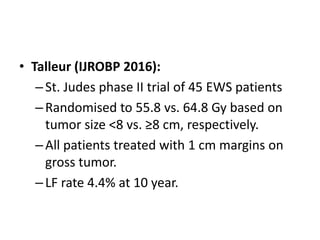 • Talleur (IJROBP 2016):
–St. Judes phase II trial of 45 EWS patients
–Randomised to 55.8 vs. 64.8 Gy based on
tumor size <8 vs. ≥8 cm, respectively.
–All patients treated with 1 cm margins on
gross tumor.
–LF rate 4.4% at 10 year.
 