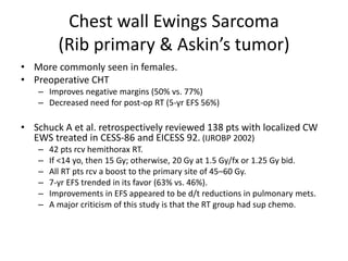 Chest wall Ewings Sarcoma
(Rib primary & Askin’s tumor)
• More commonly seen in females.
• Preoperative CHT
– Improves negative margins (50% vs. 77%)
– Decreased need for post-op RT (5-yr EFS 56%)
• Schuck A et al. retrospectively reviewed 138 pts with localized CW
EWS treated in CESS-86 and EICESS 92. (IJROBP 2002)
– 42 pts rcv hemithorax RT.
– If <14 yo, then 15 Gy; otherwise, 20 Gy at 1.5 Gy/fx or 1.25 Gy bid.
– All RT pts rcv a boost to the primary site of 45–60 Gy.
– 7-yr EFS trended in its favor (63% vs. 46%).
– Improvements in EFS appeared to be d/t reductions in pulmonary mets.
– A major criticism of this study is that the RT group had sup chemo.
 