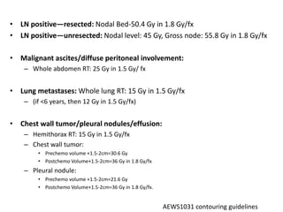• LN positive—resected: Nodal Bed-50.4 Gy in 1.8 Gy/fx
• LN positive—unresected: Nodal level: 45 Gy, Gross node: 55.8 Gy in 1.8 Gy/fx
• Malignant ascites/diffuse peritoneal involvement:
– Whole abdomen RT: 25 Gy in 1.5 Gy/ fx
• Lung metastases: Whole lung RT: 15 Gy in 1.5 Gy/fx
– (if <6 years, then 12 Gy in 1.5 Gy/fx)
• Chest wall tumor/pleural nodules/effusion:
– Hemithorax RT: 15 Gy in 1.5 Gy/fx
– Chest wall tumor:
• Prechemo volume +1.5-2cm=30.6 Gy
• Postchemo Volume+1.5-2cm=36 Gy in 1.8 Gy/fx
– Pleural nodule:
• Prechemo volume +1.5-2cm=21.6 Gy
• Postchemo Volume+1.5-2cm=36 Gy in 1.8 Gy/fx.
AEWS1031 contouring guidelines
 