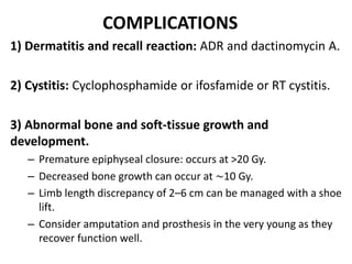 COMPLICATIONS
1) Dermatitis and recall reaction: ADR and dactinomycin A.
2) Cystitis: Cyclophosphamide or ifosfamide or RT cystitis.
3) Abnormal bone and soft-tissue growth and
development.
– Premature epiphyseal closure: occurs at >20 Gy.
– Decreased bone growth can occur at ∼10 Gy.
– Limb length discrepancy of 2–6 cm can be managed with a shoe
lift.
– Consider amputation and prosthesis in the very young as they
recover function well.
 