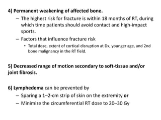 4) Permanent weakening of affected bone.
– The highest risk for fracture is within 18 months of RT, during
which time patients should avoid contact and high-impact
sports.
– Factors that influence fracture risk
• Total dose, extent of cortical disruption at Dx, younger age, and 2nd
bone malignancy in the RT field.
5) Decreased range of motion secondary to soft-tissue and/or
joint fibrosis.
6) Lymphedema can be prevented by
– Sparing a 1–2-cm strip of skin on the extremity or
– Minimize the circumferential RT dose to 20–30 Gy
 