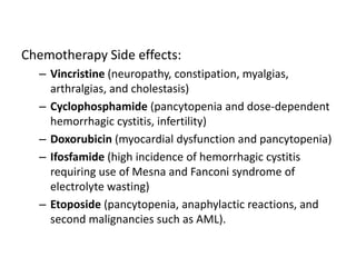 Chemotherapy Side effects:
– Vincristine (neuropathy, constipation, myalgias,
arthralgias, and cholestasis)
– Cyclophosphamide (pancytopenia and dose-dependent
hemorrhagic cystitis, infertility)
– Doxorubicin (myocardial dysfunction and pancytopenia)
– Ifosfamide (high incidence of hemorrhagic cystitis
requiring use of Mesna and Fanconi syndrome of
electrolyte wasting)
– Etoposide (pancytopenia, anaphylactic reactions, and
second malignancies such as AML).
 