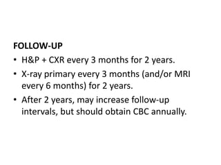 FOLLOW-UP
• H&P + CXR every 3 months for 2 years.
• X-ray primary every 3 months (and/or MRI
every 6 months) for 2 years.
• After 2 years, may increase follow-up
intervals, but should obtain CBC annually.
 