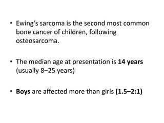• Ewing’s sarcoma is the second most common
bone cancer of children, following
osteosarcoma.
• The median age at presentation is 14 years
(usually 8–25 years)
• Boys are affected more than girls (1.5–2:1)
 