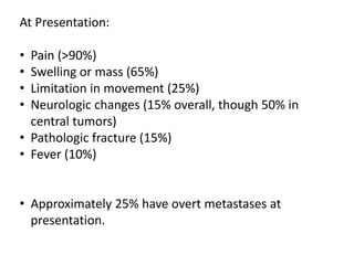 At Presentation:
• Pain (>90%)
• Swelling or mass (65%)
• Limitation in movement (25%)
• Neurologic changes (15% overall, though 50% in
central tumors)
• Pathologic fracture (15%)
• Fever (10%)
• Approximately 25% have overt metastases at
presentation.
 