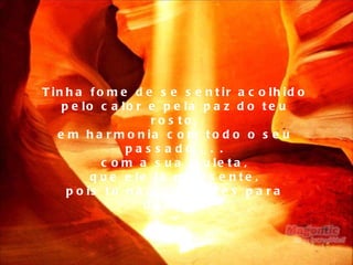 Tinha fome de se sentir acolhido pelo calor e pela paz do teu rosto, em harmonia com todo o seu passado . . . com a sua muleta, que ele já não sente, pois tu não lhe pedes para dançar. 