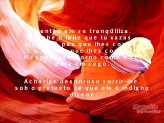 E então ele se tranqüiliza, e bebe o leite que tu vazas, e come o pão que lhes cortas, e o sorriso que lhes concede é capote tão morno como o sol para um cego. Acharias desonroso sorrir-lhe, sob o pretexto de que ele é indigno disso? 