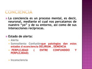ConcienciaLa conciencia es un proceso mental, es decir, neuronal, mediante el cual nos percatamos de nuestro “yo” y de su entorno, así como de sus interacciones recíprocas.Estado de alerta:AlertaSomnoliento Confusiónquepatologias dan estos estados d econciencia DELIRIUM , DEMENCIA PERPLEJIDAD ( ENTRE CONFUNDIDO Y PERPLEJIDAD)Inconsciencia