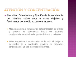 Atención y ConcentraciónAtención: Orientación y fijación de la conciencia del hombre sobre unos u otros objetos y fenómenos del medio externo e interno.Atención activa o voluntaria: determinación de dirigir y enfocar la conciencia hacia un estímulo previamente determinado, ya sea interno o externo.Atención pasiva o espontánea: en la cual el origen e intensidad de la excitación proviene de estímulos tangenciales, ya sea internos o externos.