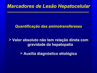 Quantificação das aminotransferases
 Valor absoluto não tem relação direta com
gravidade da hepatopatia
 Auxilia diagnóstico etiológico
Marcadores de Lesão Hepatocelular
 