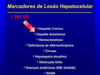 Marcadores de Lesão Hepatocelular
< 300 U/l
Hepatite Crônica
Hepatite Autoimune
Hemocromatose
Deficiência de Alfa1antitripsina
Cirrose
Hepatopatia alcoólica
Obstrução biliar
Doenças sistêmicas (DM, tireóide)
NASH
 