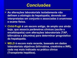  As alterações laboratoriais isoladamente não
definem a etiologia da hepatopatia, devendo ser
interpretadas em conjunto e associadas à anamnese
e exame físico.
 Child-Pugh é um escore antigo, de amplo uso ainda
hoje, que associa parâmetros clínicos (ascite e
encefalopatia) com alterações laboratoriais (TAP,
bilirrubina e albumina) para determinar prognóstico
da hepatopatia.
 MELD é escore mais recente, baseado em dados
laboratoriais objetivos (bilirrubina, creatinina e INR),
cada vez mais indicado na prática clínica
(Transplante hepático).
Conclusões
 