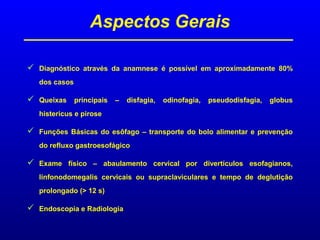 Aspectos Gerais
 Diagnóstico através da anamnese é possível em aproximadamente 80%
dos casos
 Queixas principais – disfagia, odinofagia, pseudodisfagia, globus
histericus e pirose
 Funções Básicas do esôfago – transporte do bolo alimentar e prevenção
do refluxo gastroesofágico
 Exame físico – abaulamento cervical por divertículos esofagianos,
linfonodomegalis cervicais ou supraclaviculares e tempo de deglutição
prolongado (> 12 s)
 Endoscopia e Radiologia
 