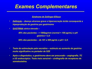 Exames Complementares
Síndrome de Zollinger-Ellison
• Definição – doença ulcerosa grave e hipersecreção ácida consequente a
hiperprodução de gastrina por gastrinoma
• GASTRINA sérica elevada –
40% dos pacientes - > 1000pg/mm (normal < 100 pg/mL) e pH
gástrico < 2,5
60% dos pacientes – de 101 a 999 pg/mL e pH < 2,5
• Teste de estimulação pela secretina – estímulo ao aumento de gastrina
muito significativo no portador de SZE
• Após o diagnóstico, o gastrinoma deve ser procurado – angiografia, TC
e US endoscópico. Teste mais sensível – cintilografia de receptores de
somatostatina.
 